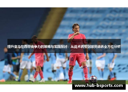 提升皇马在西甲竞争力的策略与实践探讨:从战术调整到球员培养全方位分析 提升皇马在西甲竞争力的策略与实践探讨:从战术调整到球员培养全方位分析
