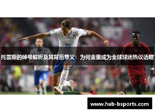 托雷斯的绰号解析及其背后意义:为何金童成为全球球迷热议话题 托雷斯的绰号解析及其背后意义:为何金童成为全球球迷热议话题