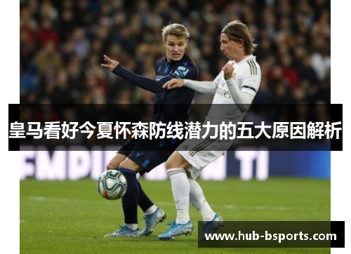 皇马看好今夏怀森防线潜力的五大原因解析 皇马看好今夏怀森防线潜力的五大原因解析