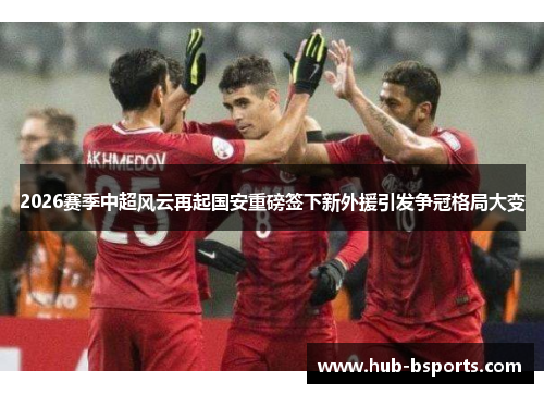 2026赛季中超风云再起国安重磅签下新外援引发争冠格局大变