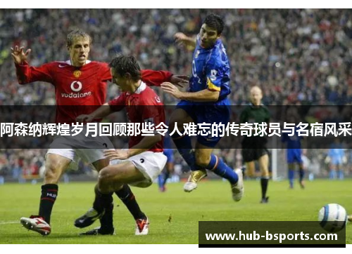 阿森纳辉煌岁月回顾那些令人难忘的传奇球员与名宿风采